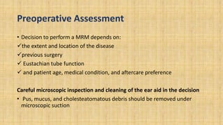 Preoperative Assessment
• Decision to perform a MRM depends on:
the extent and location of the disease
previous surgery
 Eustachian tube function
 and patient age, medical condition, and aftercare preference
Careful microscopic inspection and cleaning of the ear aid in the decision
• Pus, mucus, and cholesteatomatous debris should be removed under
microscopic suction
 