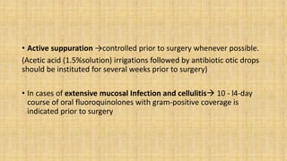 • Active suppuration →controlled prior to surgery whenever possible.
(Acetic acid (1.5%solution) irrigations followed by antibiotic otic drops
should be instituted for several weeks prior to surgery)
• In cases of extensive mucosal Infection and cellulitis 10 - l4-day
course of oral fluoroquinolones with gram-positive coverage is
indicated prior to surgery
 