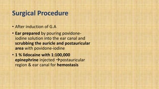 Surgical Procedure
• After induction of G.A
• Ear prepared by pouring povidone-
iodine solution into the ear canal and
scrubbing the auricle and postauricular
area with povidone-iodine
• 1 % lidocaine with 1:100,000
epinephrine injected postauricular
region & ear canal for hemostasis
 