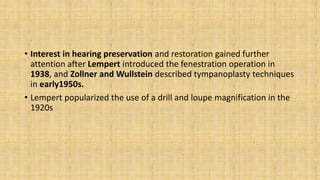 • Interest in hearing preservation and restoration gained further
attention after Lempert introduced the fenestration operation in
1938, and Zollner and Wullstein described tympanoplasty techniques
in early1950s.
• Lempert popularized the use of a drill and loupe magnification in the
1920s
 