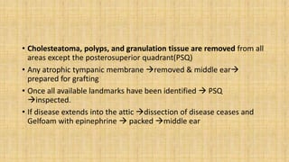 • Cholesteatoma, polyps, and granulation tissue are removed from all
areas except the posterosuperior quadrant(PSQ)
• Any atrophic tympanic membrane removed & middle ear
prepared for grafting
• Once all available landmarks have been identified  PSQ
inspected.
• If disease extends into the attic dissection of disease ceases and
Gelfoam with epinephrine  packed middle ear
 