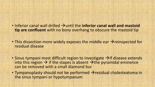 • Inferior canal wall drilled until the inferior canal wall and mastoid
tip are confluent with no bony overhang to obscure the mastoid tip
• This dissection more widely exposes the middle ear reinspected for
residual disease
• Sinus tympani most difficult region to investigate If disease extends
into this region  if the stapes is absent the pyramidal eminence
can be removed with a small diamond bur
• Tympanoplasty should not be performed residual cholesteatoma in
the sinus tympani or hypotympanum
 