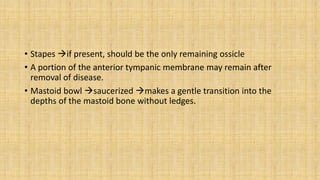 • Stapes if present, should be the only remaining ossicle
• A portion of the anterior tympanic membrane may remain after
removal of disease.
• Mastoid bowl saucerized makes a gentle transition into the
depths of the mastoid bone without ledges.
 