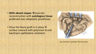• With absent stapes ossicular
reconstruction with autologous tissue
preferred over alloplastic prostheses
• Once the fascia graft is in place
surface covered with polymixin B and
bacitracin ophthalmic ointment
Fig: Ointment "packing" fills the cavity.
 