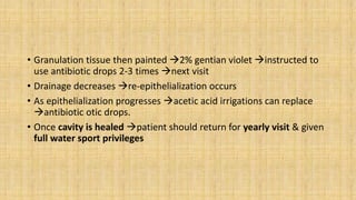 • Granulation tissue then painted 2% gentian violet instructed to
use antibiotic drops 2-3 times next visit
• Drainage decreases re-epithelialization occurs
• As epithelialization progresses acetic acid irrigations can replace
antibiotic otic drops.
• Once cavity is healed patient should return for yearly visit & given
full water sport privileges
 