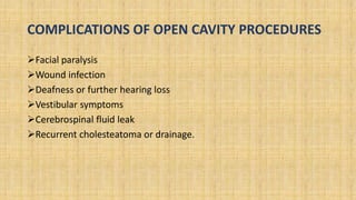 COMPLICATIONS OF OPEN CAVITY PROCEDURES
Facial paralysis
Wound infection
Deafness or further hearing loss
Vestibular symptoms
Cerebrospinal fluid leak
Recurrent cholesteatoma or drainage.
 