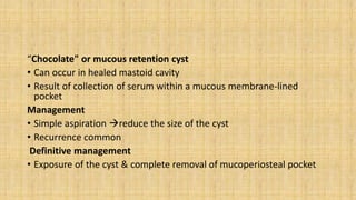 “Chocolate" or mucous retention cyst
• Can occur in healed mastoid cavity
• Result of collection of serum within a mucous membrane-lined
pocket
Management
• Simple aspiration reduce the size of the cyst
• Recurrence common
Definitive management
• Exposure of the cyst & complete removal of mucoperiosteal pocket
 
