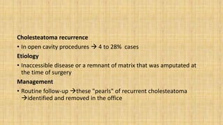 Cholesteatoma recurrence
• In open cavity procedures  4 to 28% cases
Etiology
• Inaccessible disease or a remnant of matrix that was amputated at
the time of surgery
Management
• Routine follow-up these "pearls" of recurrent cholesteatoma
identified and removed in the office
 