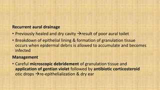Recurrent aural drainage
• Previously healed and dry cavity result of poor aural toilet
• Breakdown of epithelial lining & formation of granulation tissue
occurs when epidermal debris is allowed to accumulate and becomes
infected
Management
• Careful microscopic debridement of granulation tissue and
application of gentian violet followed by antibiotic corticosteroid
otic drops re-epithelialization & dry ear
 