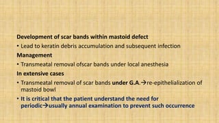 Development of scar bands within mastoid defect
• Lead to keratin debris accumulation and subsequent infection
Management
• Transmeatal removal ofscar bands under local anesthesia
In extensive cases
• Transmeatal removal of scar bands under G.A.re-epithelialization of
mastoid bowl
• It is critical that the patient understand the need for
periodicusually annual examination to prevent such occurrence
 