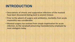 INTRODUCTION
• Descriptions of chronic and suppurative infections of the mastoid
have been discovered dating back to ancient Greece.
• Prior to the advent of surgery and antibiotics, morbidity from acute
mastoiditis was considerable.
• Mastoid surgery has evolved from simple trephination for acute
infection, to the canalwall preserving mastoidectomy employed by
inost otologists today
 