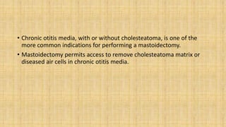 • Chronic otitis media, with or without cholesteatoma, is one of the
more common indications for performing a mastoidectomy.
• Mastoidectomy permits access to remove cholesteatoma matrix or
diseased air cells in chronic otitis media.
 
