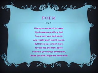 POEM
I hear your name oh so sweet,
It just sweeps me off my feet.
You are my very best friend,
And I really don’t want it to end.
But I love you so much more,
You are the one that I adore.
I will love you always and forever,
I hope you don’t forget me never ever.

 