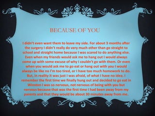 BECAUSE OF YOU
I didn’t even want them to leave my side. For about 3 months after
the surgery I didn’t really do very much other than go straight to
school and straight home because I was scared to do anything else.
Even when my friends would ask me to hang out I would always
come up with some excuse of why I couldn’t go with them. Or even
when you would ask me to go eat or hang out with you I would
always be like no I’m too tired, or I have too much homework to do.
But, in reality it was just I was afraid, of what I have no idea. I
remember the first time we finally hung out and decided to go eat in
Winston I was so nervous, not nervous of being with you but
nervous because that was the first time I had been away from my
parents and that they would be about 30 minutes away from me.

 
