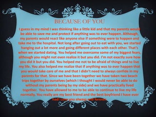 BECAUSE OF YOU
I guess in my mind I was thinking like a little kid and that my parents would
be able to save me and protect if anything was to ever happen. Although,
my parents would react like anyone else if something were to happen and
take me to the hospital. Not long after going out to eat with you, we started
hanging out a lot more and going different places with each other. That’s
when we started dating. You helped me overcome some of my biggest fears,
although you might not even realize it but you did. I’m not exactly sure how
you did it but you did. You helped me not to be afraid of things and to live
my life. You also helped me realize that if anything was to ever happen that
you would take care of me and that I didn’t need to always confide in my
parents for that. Since we have been together we have taken two beach
trips together by ourselves (which I thought I would never be able to do
without my parents being by my side) and we have practically lived
together. You have allowed to me to be able to continue to live my life
normally. You really are my best friend and the best boyfriend I have ever
had! Love you always and forever.

 