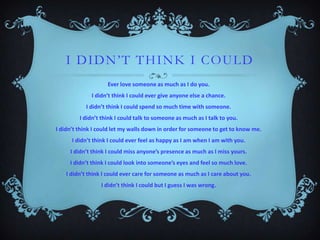 I DI DN’T THI NK I COULD
Ever love someone as much as I do you.
I didn’t think I could ever give anyone else a chance.
I didn’t think I could spend so much time with someone.
I didn’t think I could talk to someone as much as I talk to you.
I didn’t think I could let my walls down in order for someone to get to know me.

I didn’t think I could ever feel as happy as I am when I am with you.
I didn’t think I could miss anyone’s presence as much as I miss yours.
I didn’t think I could look into someone’s eyes and feel so much love.
I didn’t think I could ever care for someone as much as I care about you.
I didn’t think I could but I guess I was wrong.

 