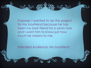 Purpose: I wanted to do this project
for my boyfriend because he has
been my best friend for 6 years now
and I want him to know just how
much he means to me.
Intended Audience: My boyfriend

 