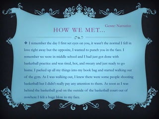 Genre: Narrative

H OW W E M E T. . .

 I remember the day I first set eyes on you, it wasn’t the normal I fell in
love right away but the opposite, I wanted to punch you in the face. I
remember we were in middle school and I had just got done with
basketball practice and was tired, hot, and sweaty and just ready to go

home. I packed up all my things into my book bag and started walking out
of the gym. As I was walking out, I knew there were some people shooting
basketball but I didn’t really pay any attention to them. As soon as I was
behind the basketball goal on the outside of the basketball court out of

nowhere I felt a huge blow to my face.

 