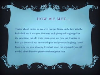H OW W E M E T. . .
That is when I turned to face who had just hit me in the face with the
basketball, and it was you. You were apologizing and laughing all at
the same time, but all I could think about was how bad I wanted to
hurt you because I was in so much pain and you were laughing. I don’t
know why you were shooting from half court but apparently you still
needed a little bit more practice on hitting that shot.

 