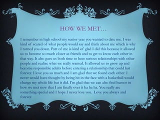 HOW WE MET…
I remember in high school my senior year you wanted to date me. I was
kind of scared of what people would say and think about me which is why
I turned you down. Part of me is kind of glad I did this because it allowed
us to become so much closer as friends and to get to know each other in
that way. It also gave us both time to have serious relationships with other
people and realize what we really wanted. It allowed us to grow up and
become responsible adults before entering a relationship that could last
forever. I love you so much and I am glad that we found each other. I
never would have thought by being hit in the face with a basketball would
change my whole life but it did. I’m glad that we can also find humor in
how we met now that I am finally over it ha ha ha. You really are
something special and I hope I never lose you. Love you always and
forever.

 
