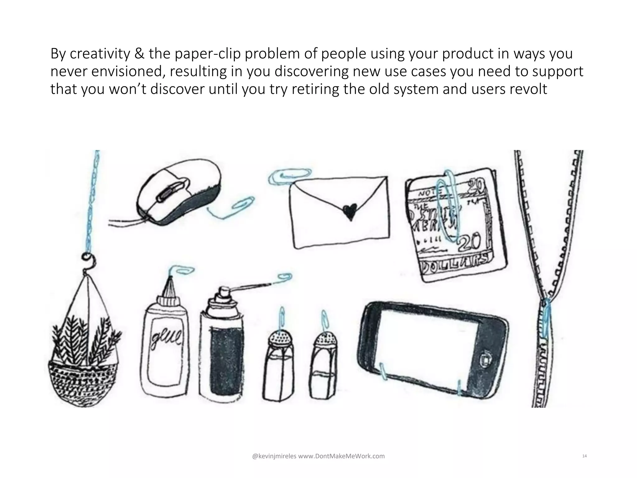 14
By creativity & the paper-clip problem of people using your product in ways you
never envisioned, resulting in you discovering new use cases you need to support
that you won’t discover until you try retiring the old system and users revolt
@kevinjmireles www.DontMakeMeWork.com
 