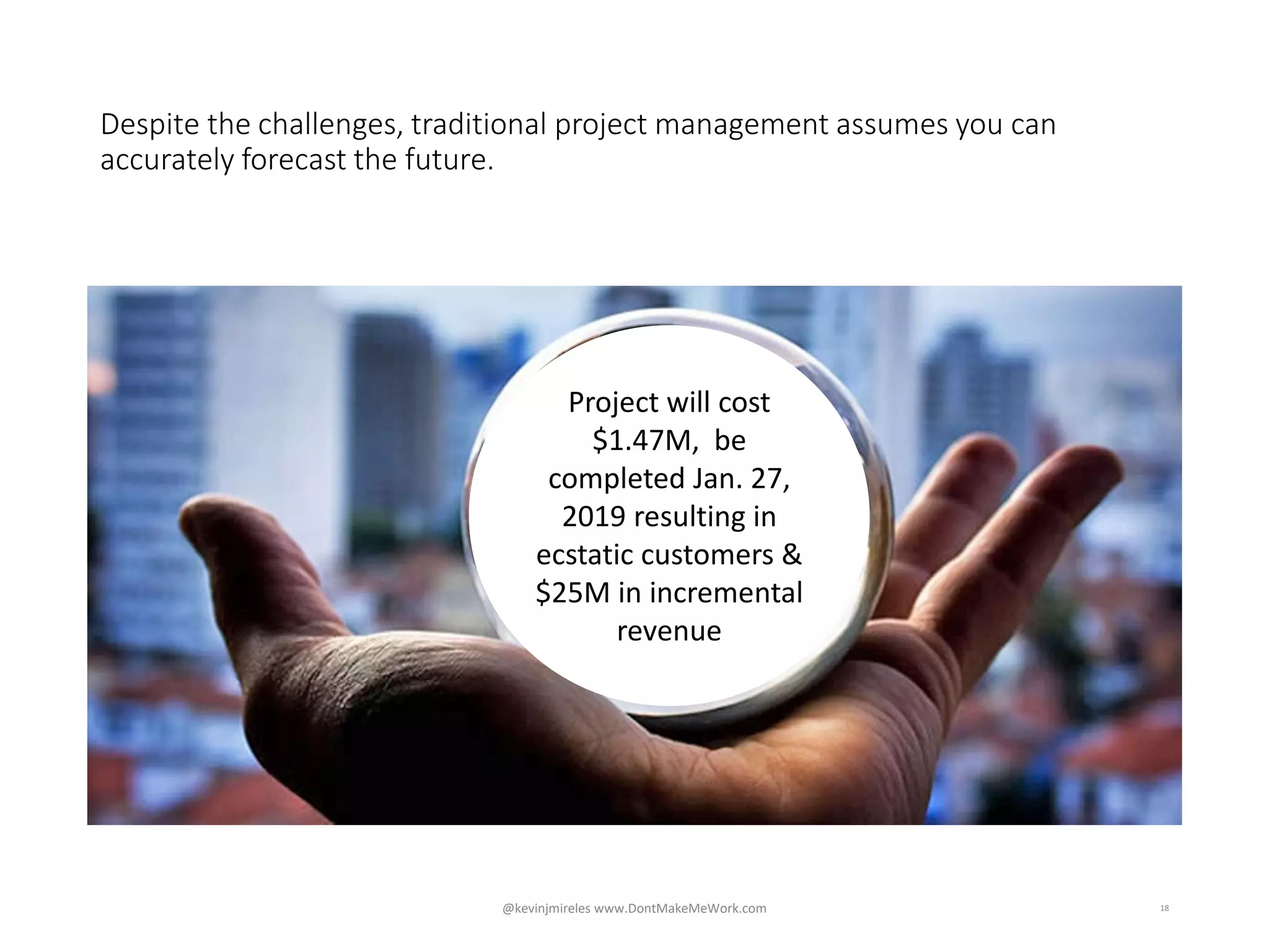 Despite the challenges, traditional project management assumes you can
accurately forecast the future.
18
Project will cost
$1.47M, be
completed Jan. 27,
2019 resulting in
ecstatic customers &
$25M in incremental
revenue
@kevinjmireles www.DontMakeMeWork.com
 