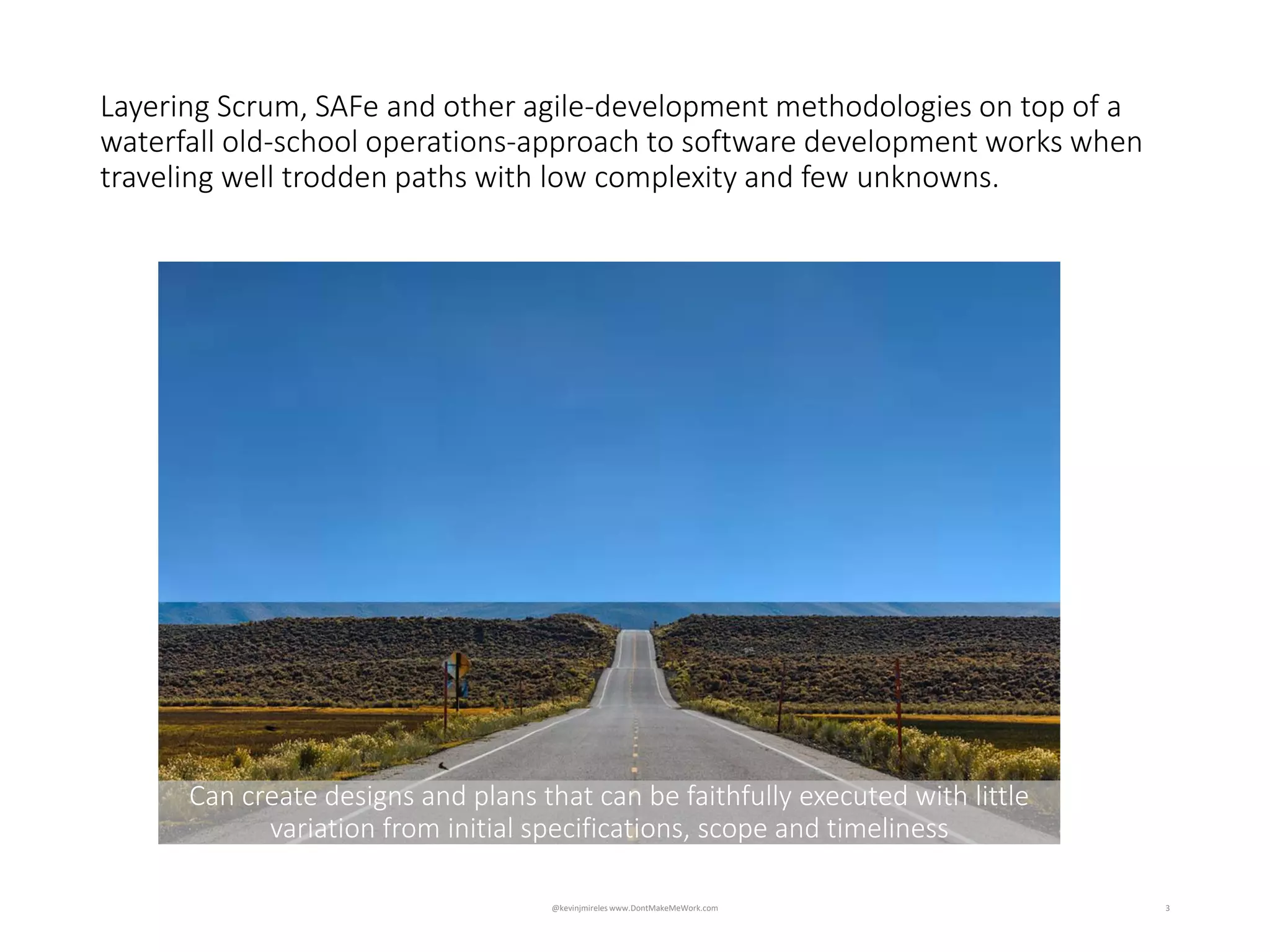 3
Can create designs and plans that can be faithfully executed with little
variation from initial specifications, scope and timeliness
Layering Scrum, SAFe and other agile-development methodologies on top of a
waterfall old-school operations-approach to software development works when
traveling well trodden paths with low complexity and few unknowns.
@kevinjmireles www.DontMakeMeWork.com
 