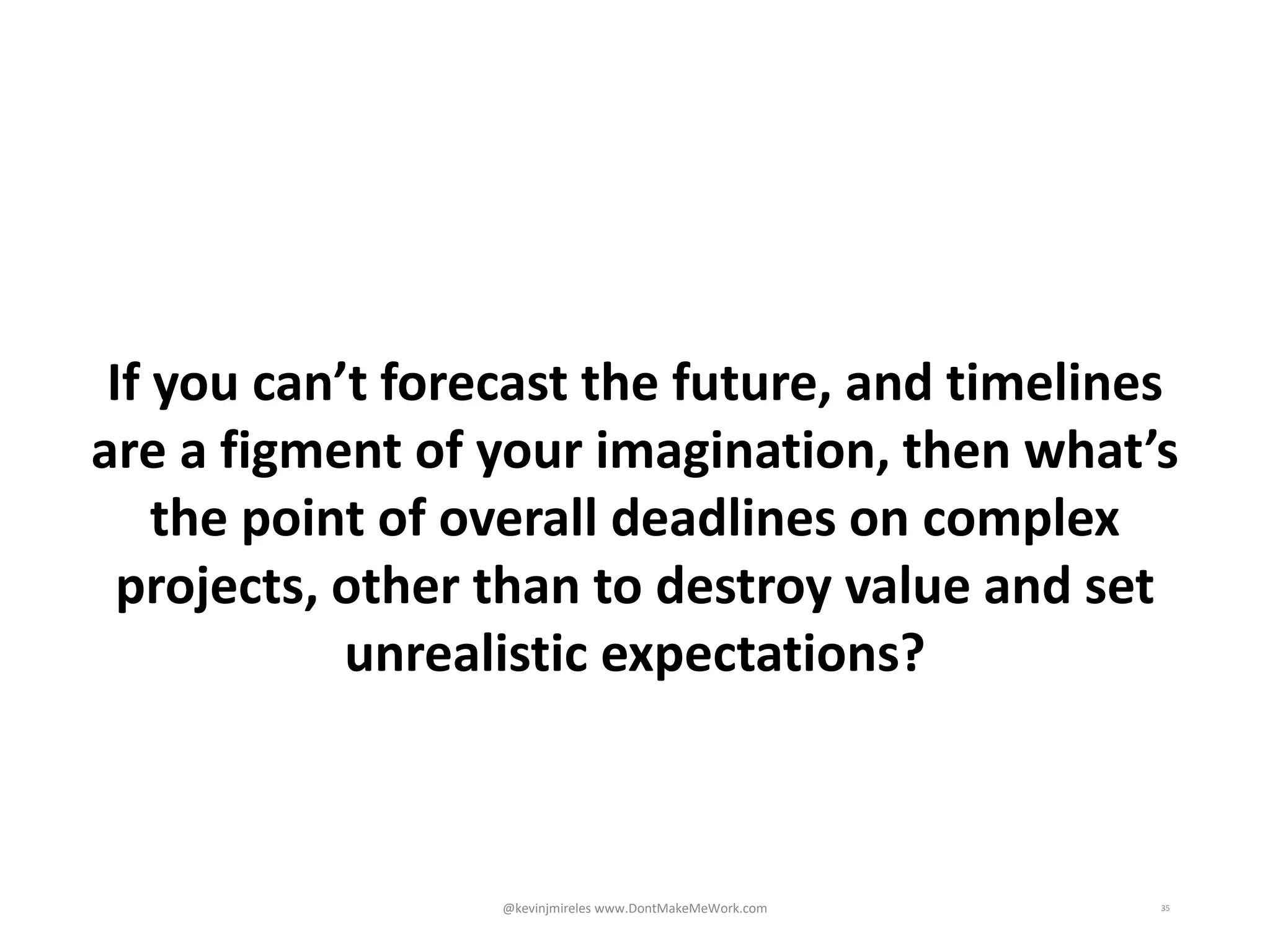 35
If you can’t forecast the future, and timelines
are a figment of your imagination, then what’s
the point of overall deadlines on complex
projects, other than to destroy value and set
unrealistic expectations?
@kevinjmireles www.DontMakeMeWork.com
 