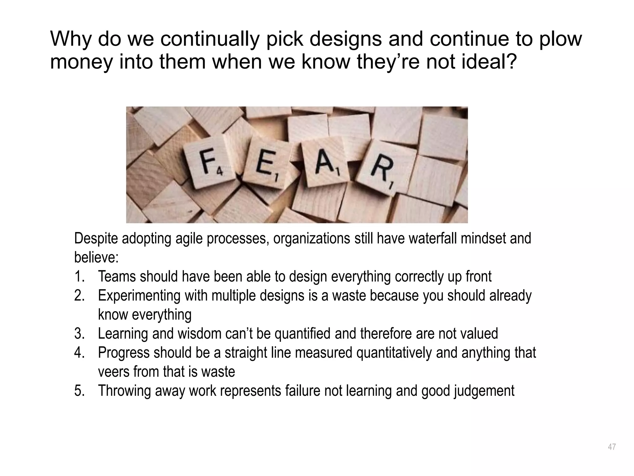 47
Why do we continually pick designs and continue to plow
money into them when we know they’re not ideal?
Despite adopting agile processes, organizations still have waterfall mindset and
believe:
1. Teams should have been able to design everything correctly up front
2. Experimenting with multiple designs is a waste because you should already
know everything
3. Learning and wisdom can’t be quantified and therefore are not valued
4. Progress should be a straight line measured quantitatively and anything that
veers from that is waste
5. Throwing away work represents failure not learning and good judgement
 