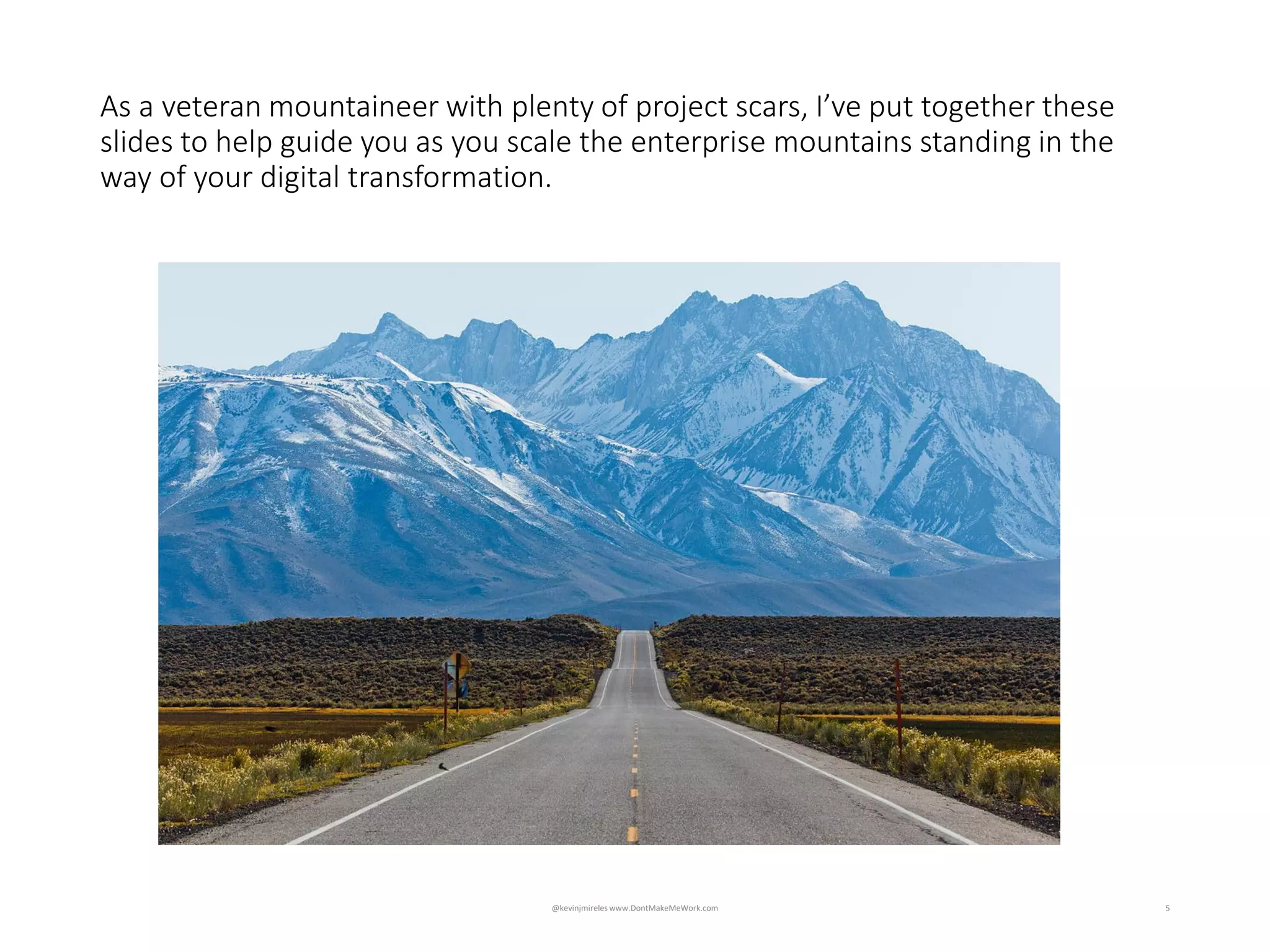 5
Impossible to accurately define, design and plan when unknowns
exceed knowns
As a veteran mountaineer with plenty of project scars, I’ve put together these
slides to help guide you as you scale the enterprise mountains standing in the
way of your digital transformation.
@kevinjmireles www.DontMakeMeWork.com
 