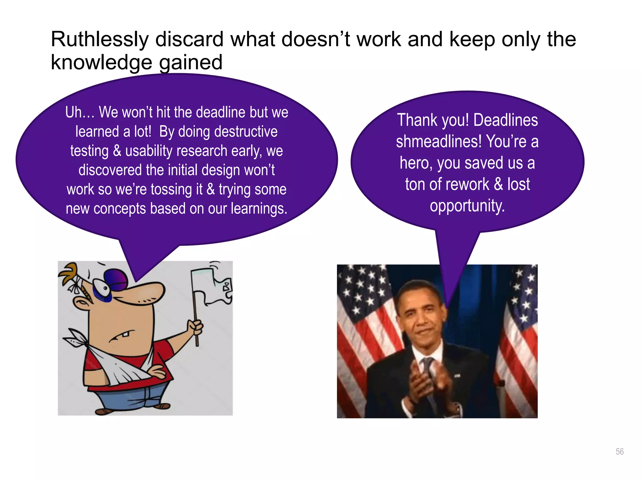 56
Ruthlessly discard what doesn’t work and keep only the
knowledge gained
Thank you! Deadlines
shmeadlines! You’re a
hero, you saved us a
ton of rework & lost
opportunity.
Uh… We won’t hit the deadline but we
learned a lot! By doing destructive
testing & usability research early, we
discovered the initial design won’t
work so we’re tossing it & trying some
new concepts based on our learnings.
 