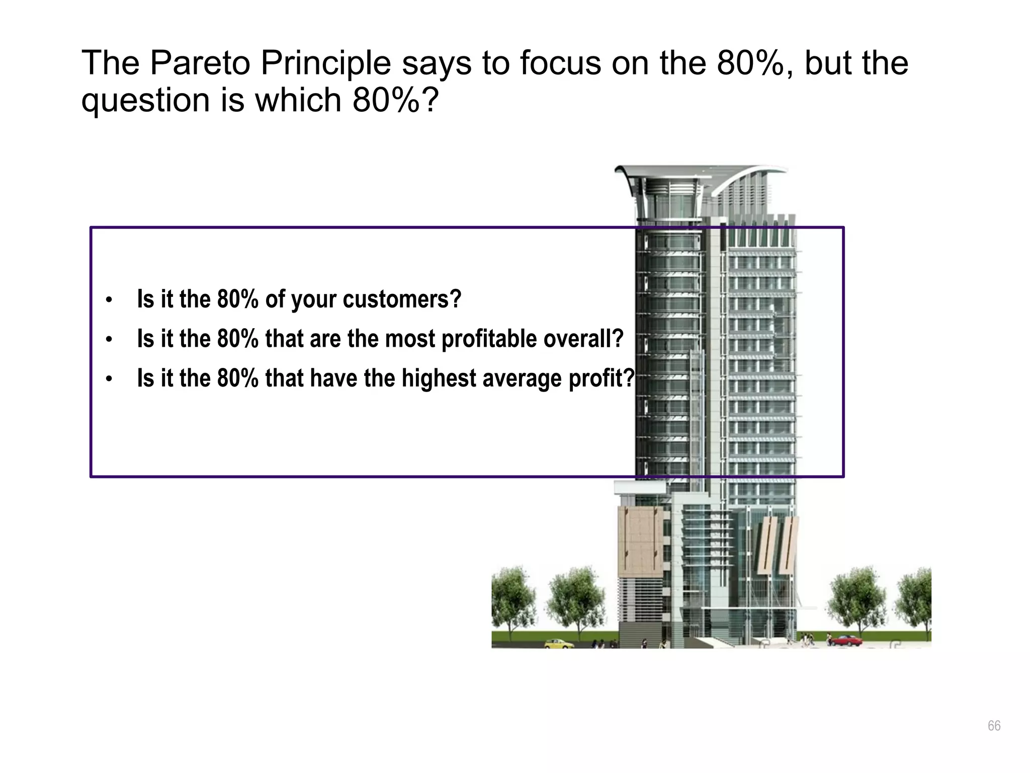 66
The Pareto Principle says to focus on the 80%, but the
question is which 80%?
• Is it the 80% of your customers?
• Is it the 80% that are the most profitable overall?
• Is it the 80% that have the highest average profit?
 