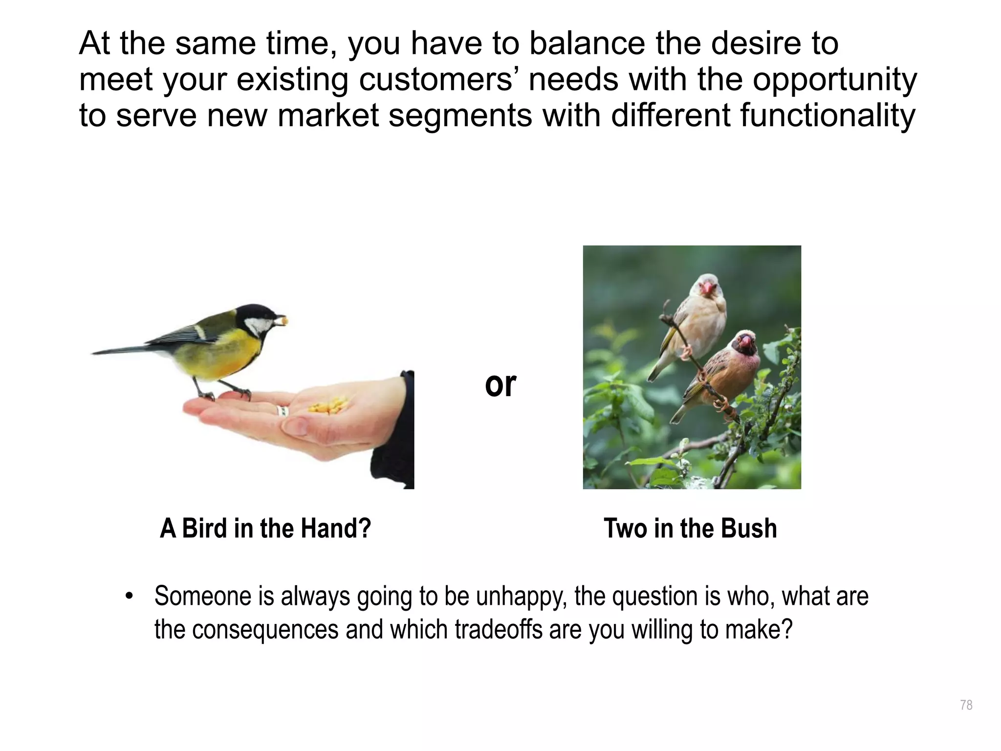 78
At the same time, you have to balance the desire to
meet your existing customers’ needs with the opportunity
to serve new market segments with different functionality
A Bird in the Hand? Two in the Bush
• Someone is always going to be unhappy, the question is who, what are
the consequences and which tradeoffs are you willing to make?
or
 