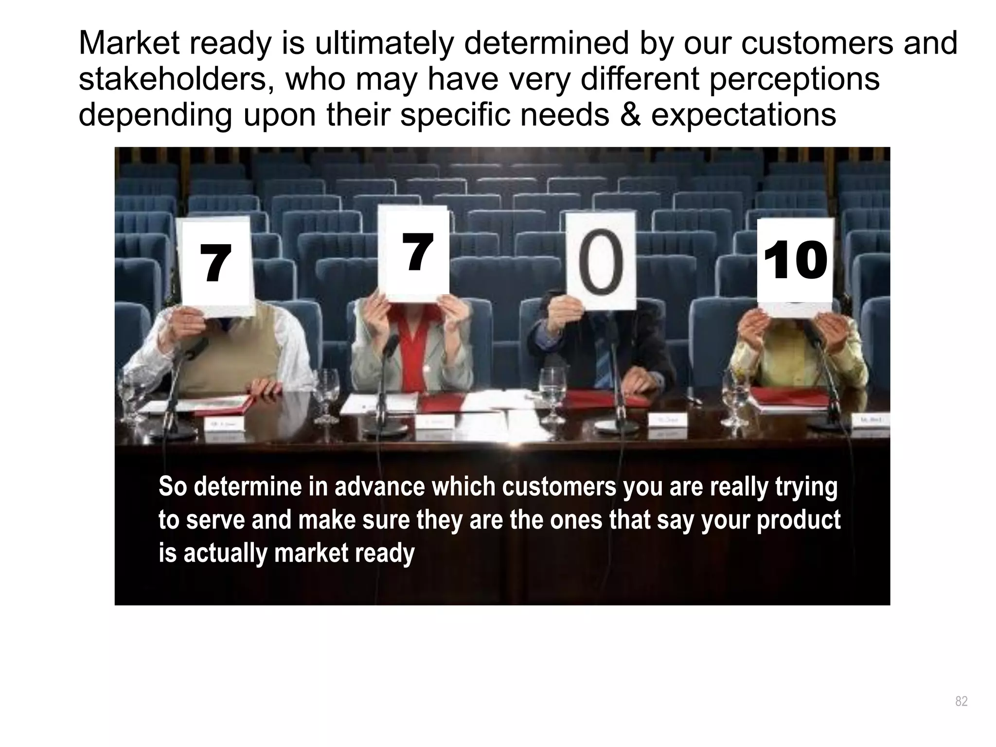 82
Market ready is ultimately determined by our customers and
stakeholders, who may have very different perceptions
depending upon their specific needs & expectations
What is
Productivity?
What is Customer
Experience?
What is
Scalability?
What is
Success?
Success
What is it?
7 7 10
So determine in advance which customers you are really trying
to serve and make sure they are the ones that say your product
is actually market ready
 