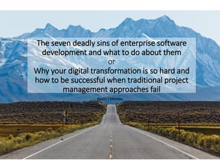 The seven deadly sins of enterprise software
development and what to do about them
or
Why your digital transformation is so hard and
how to be successful when traditional project
management approaches fail
Kevin J Mireles
@kevinjmireles www.DontMakeMeWork.com 1
 