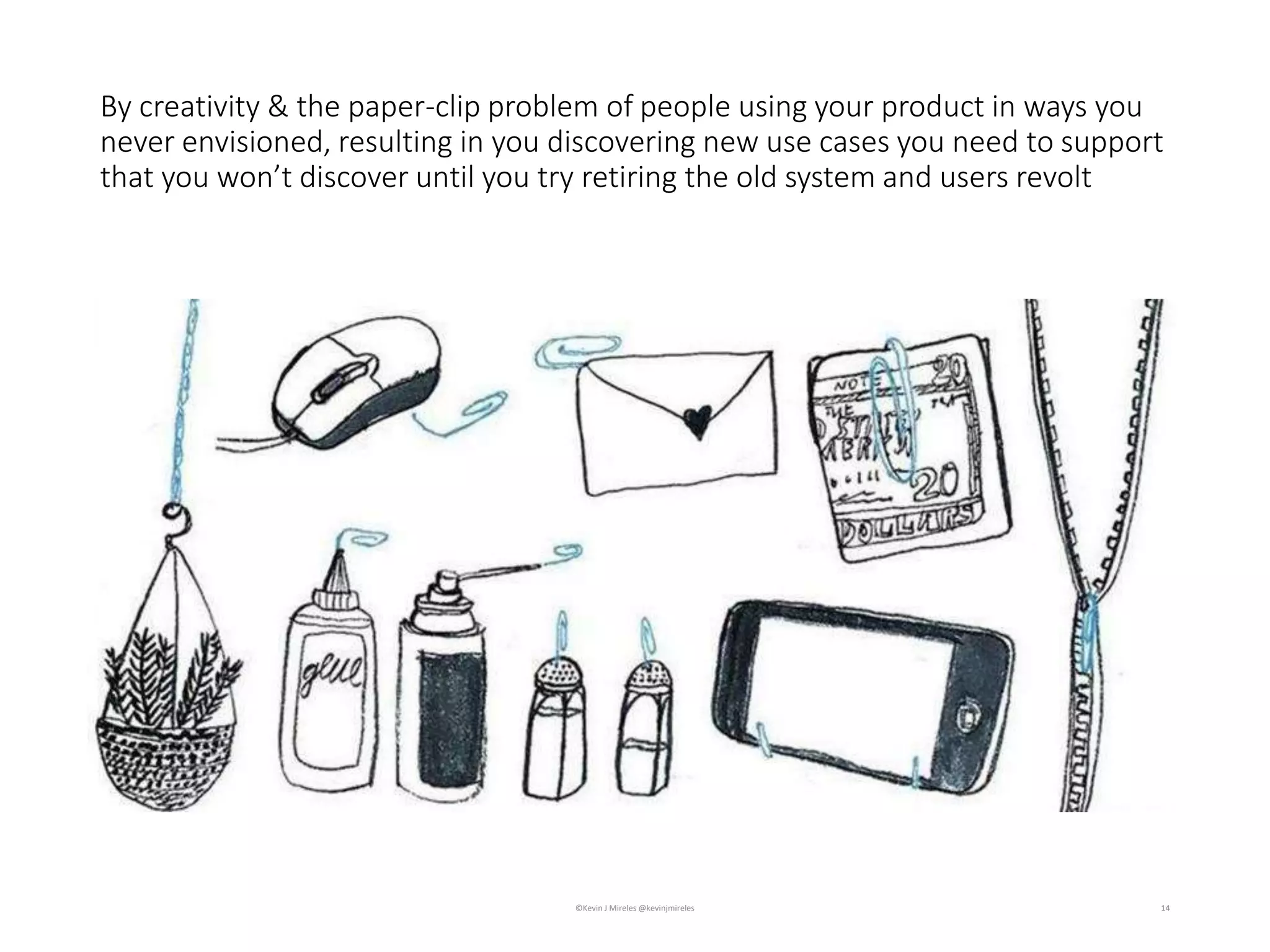 14
By creativity & the paper-clip problem of people using your product in ways you
never envisioned, resulting in you discovering new use cases you need to support
that you won’t discover until you try retiring the old system and users revolt
©Kevin J Mireles @kevinjmireles
 