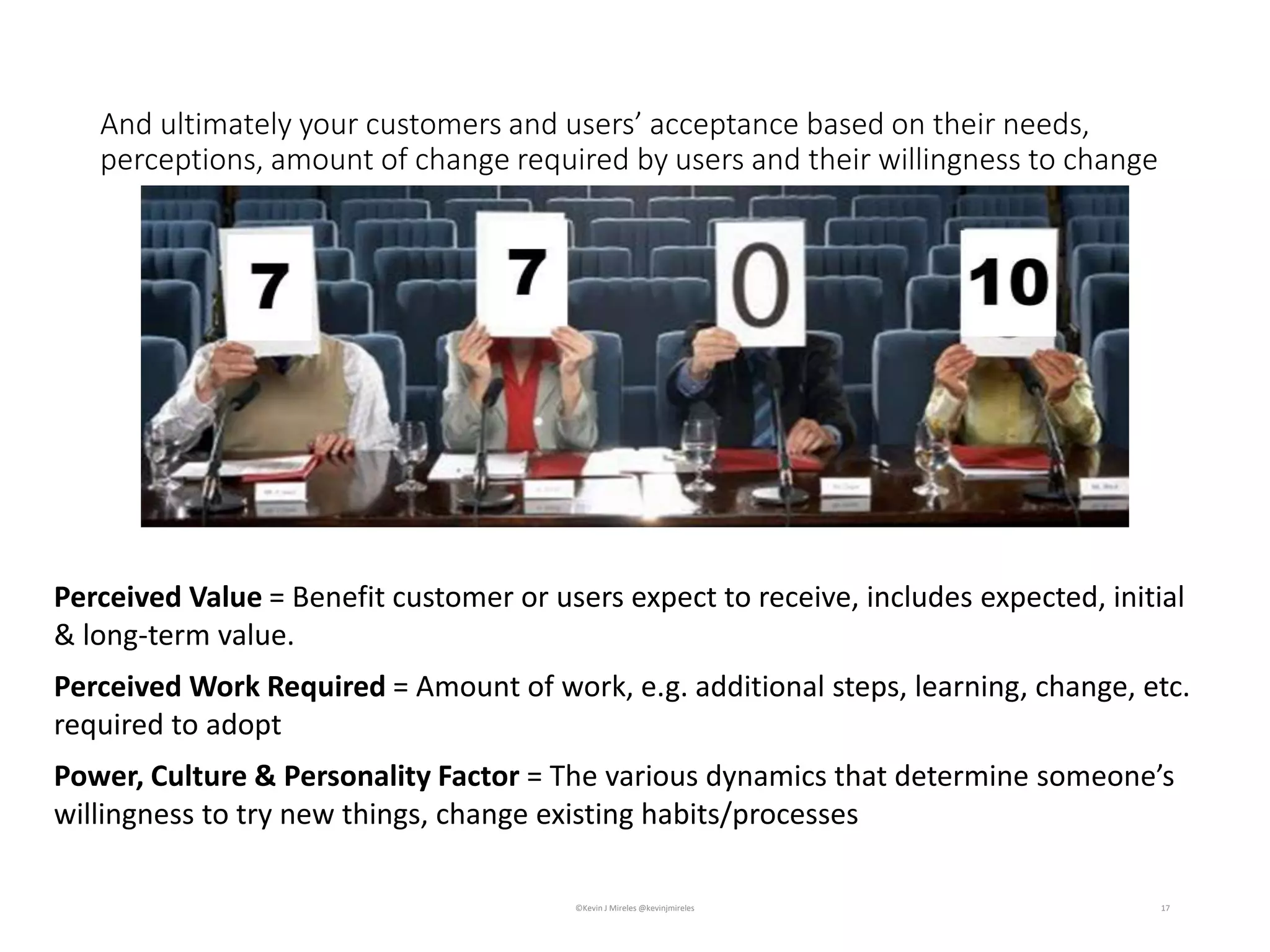 And ultimately your customers and users’ acceptance based on their needs,
perceptions, amount of change required by users and their willingness to change
17©Kevin J Mireles @kevinjmireles
Perceived Work Required = Amount of work, e.g. additional steps, learning, change, etc.
required to adopt
Power, Culture & Personality Factor = The various dynamics that determine someone’s
willingness to try new things, change existing habits/processes
Perceived Value = Benefit customer or users expect to receive, includes expected, initial
& long-term value.
 