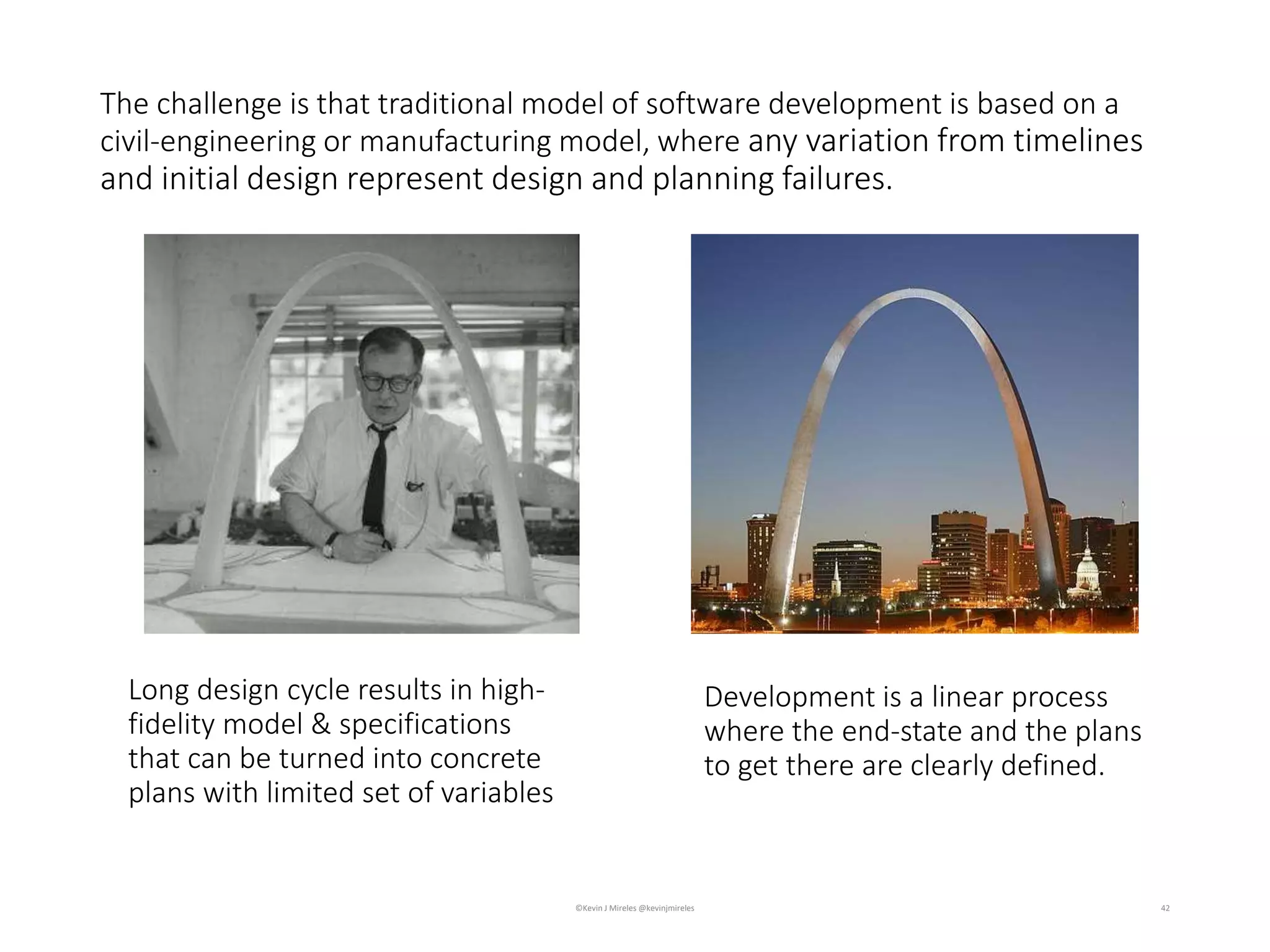 Long design cycle results in high-
fidelity model & specifications
that can be turned into concrete
plans with limited set of variables
42
The challenge is that traditional model of software development is based on a
civil-engineering or manufacturing model, where any variation from timelines
and initial design represent design and planning failures.
Development is a linear process
where the end-state and the plans
to get there are clearly defined.
©Kevin J Mireles @kevinjmireles
 