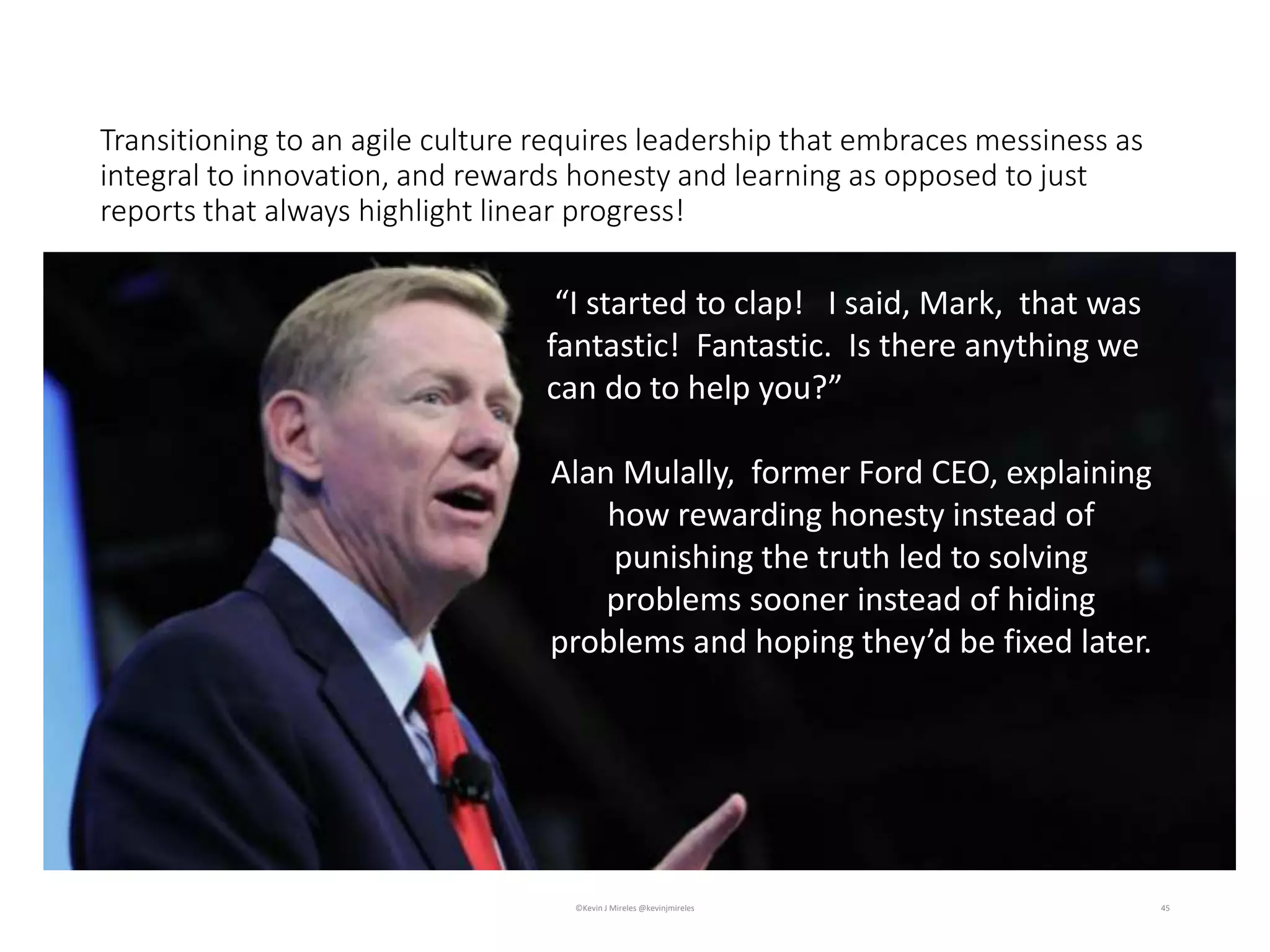 Transitioning to an agile culture requires leadership that embraces messiness as
integral to innovation, and rewards honesty and learning as opposed to just
reports that always highlight linear progress!
45
“I started to clap! I said, Mark, that was
fantastic! Fantastic. Is there anything we
can do to help you?”
Alan Mulally, former Ford CEO, explaining
how rewarding honesty instead of
punishing the truth led to solving
problems sooner instead of hiding
problems and hoping they’d be fixed later.
©Kevin J Mireles @kevinjmireles
 