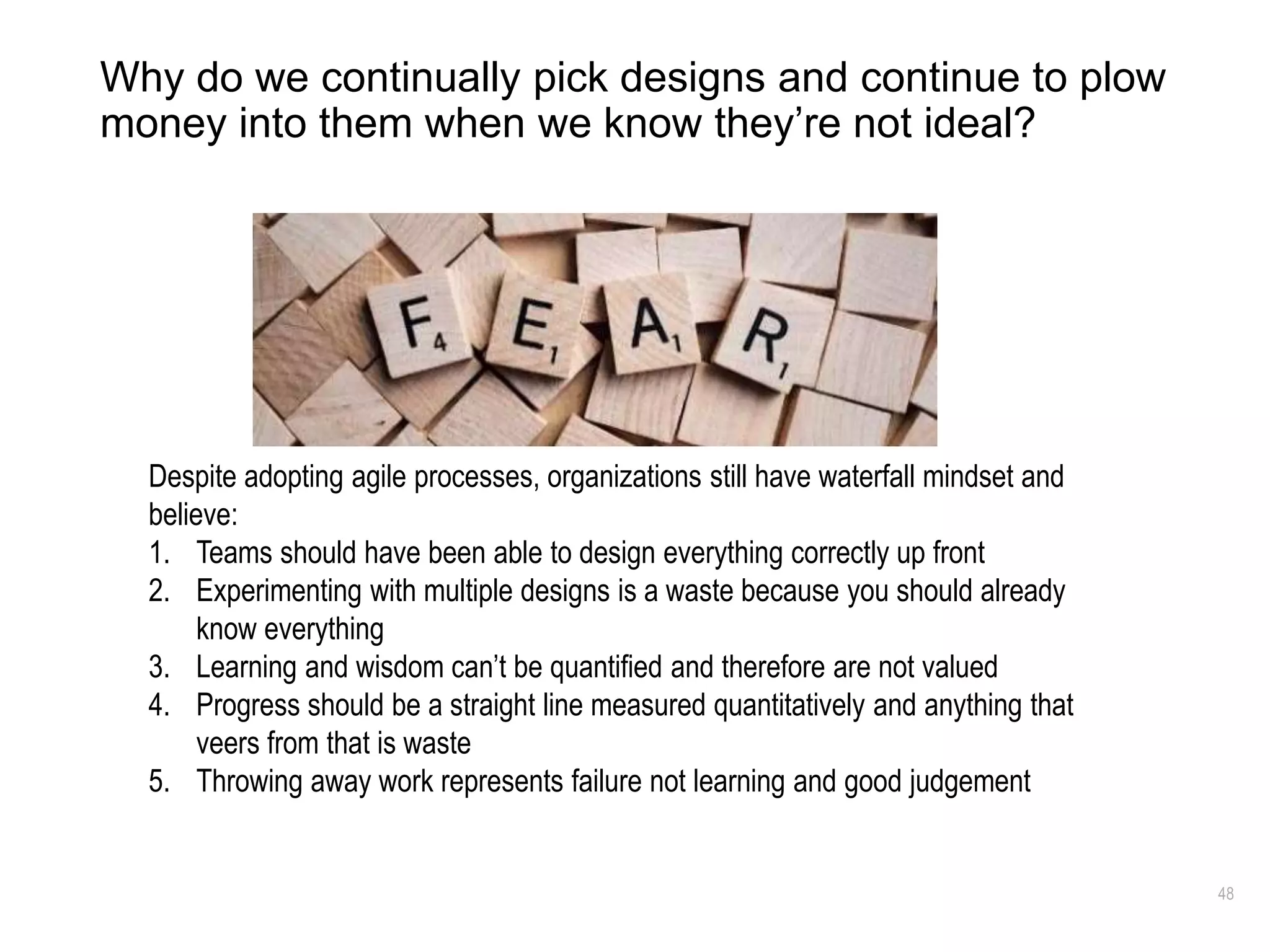 48
Why do we continually pick designs and continue to plow
money into them when we know they’re not ideal?
Despite adopting agile processes, organizations still have waterfall mindset and
believe:
1. Teams should have been able to design everything correctly up front
2. Experimenting with multiple designs is a waste because you should already
know everything
3. Learning and wisdom can’t be quantified and therefore are not valued
4. Progress should be a straight line measured quantitatively and anything that
veers from that is waste
5. Throwing away work represents failure not learning and good judgement
 
