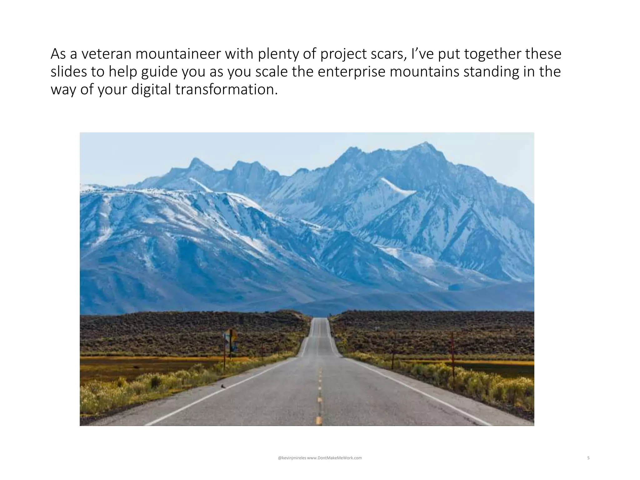 5
Impossible to accurately define, design and plan when unknowns
exceed knowns
As a veteran mountaineer with plenty of project scars, I’ve put together these
slides to help guide you as you scale the enterprise mountains standing in the
way of your digital transformation.
@kevinjmireles www.DontMakeMeWork.com
 