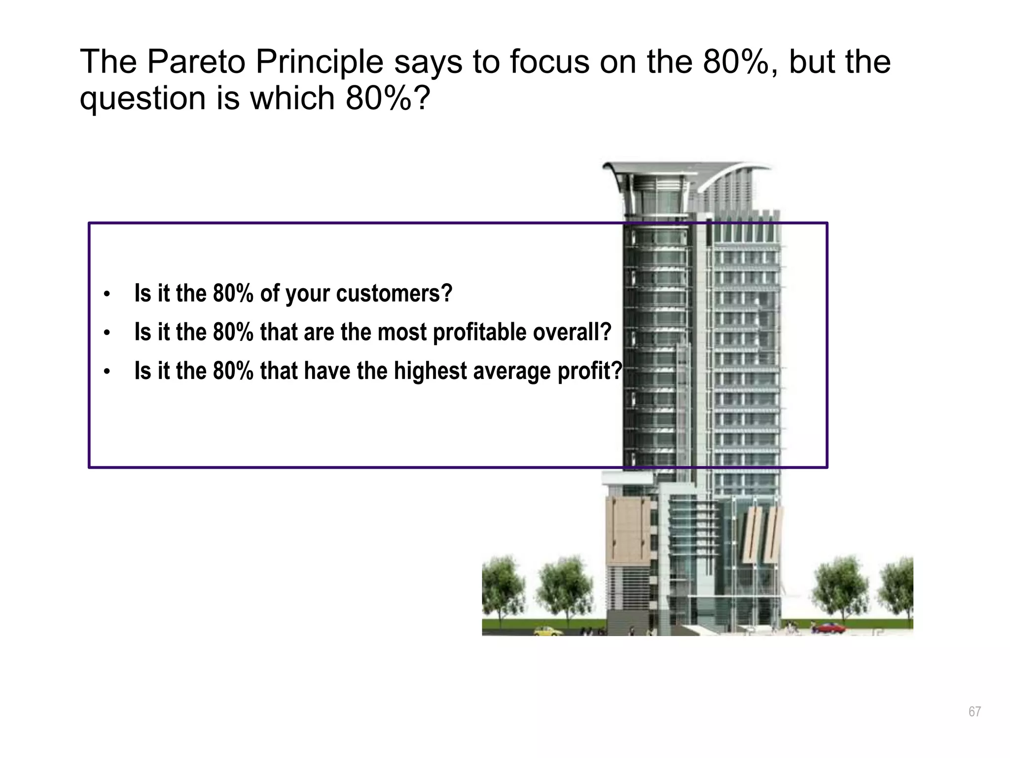 67
The Pareto Principle says to focus on the 80%, but the
question is which 80%?
• Is it the 80% of your customers?
• Is it the 80% that are the most profitable overall?
• Is it the 80% that have the highest average profit?
 