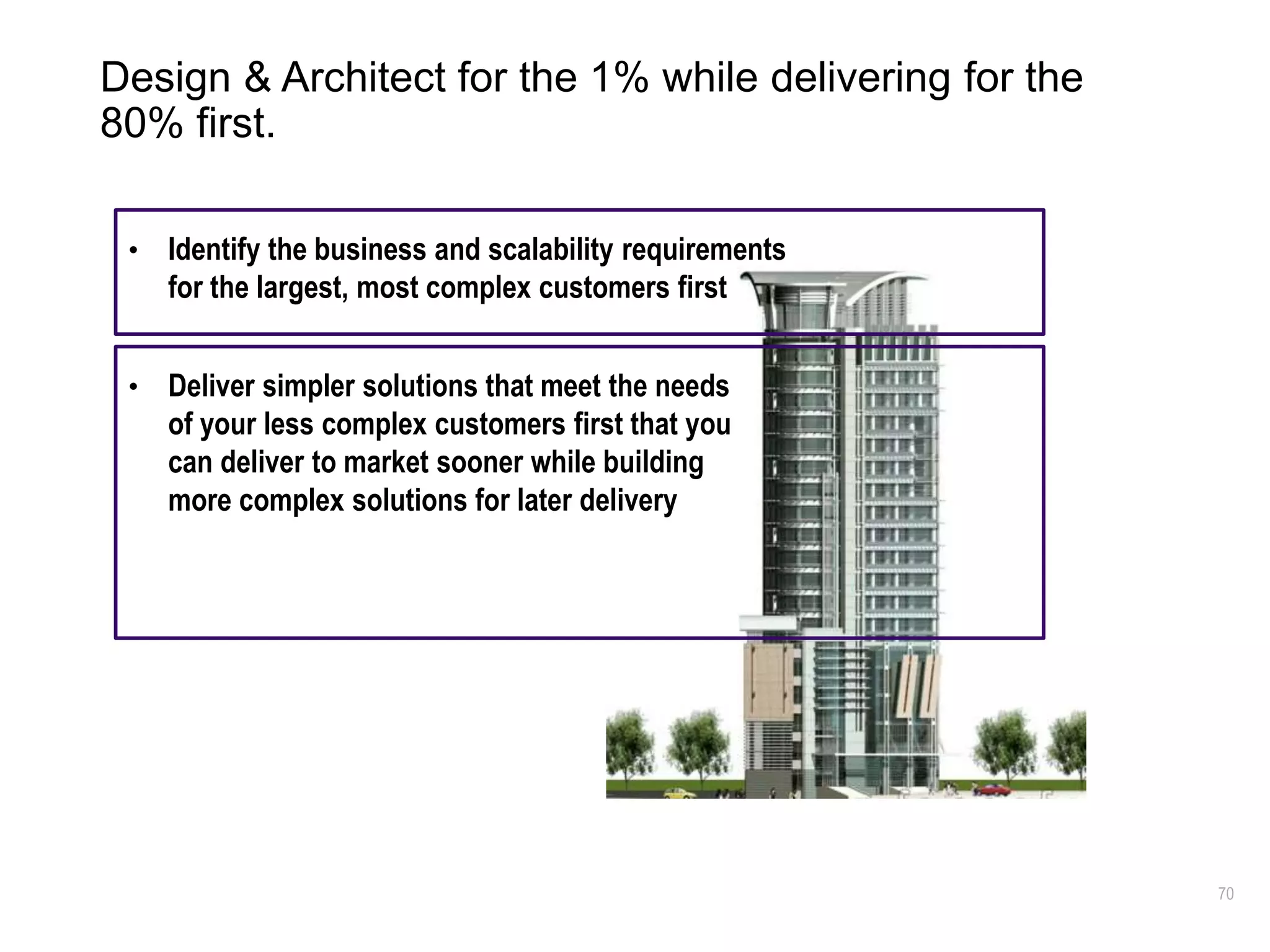 70
Design & Architect for the 1% while delivering for the
80% first.
• Identify the business and scalability requirements
for the largest, most complex customers first
• Deliver simpler solutions that meet the needs
of your less complex customers first that you
can deliver to market sooner while building
more complex solutions for later delivery
 