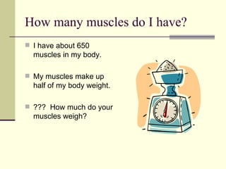 How many muscles do I have? I have about 650 muscles in my body. My muscles make up half of my body weight. ???  How much do your muscles weigh? 
