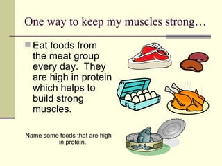 One way to keep my muscles strong… Eat foods from the meat group every day.  They are high in protein which helps to build strong muscles. Name some foods that are high in protein. 