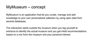 MyMuseum – concept
MyMuseum is an application that let you curate, manage and add
knowledge to your own personalized collection by using open data from
several databases.
The interaction starts outside the museum when you tag yourself at
entrance to identify the actual museum and you get initial recommendations
based on a mix from the museum and your personal interest.
 