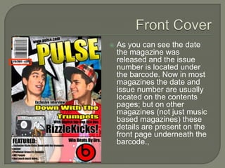    As you can see the date
    the magazine was
    released and the issue
    number is located under
    the barcode. Now in most
    magazines the date and
    issue number are usually
    located on the contents
    pages; but on other
    magazines (not just music
    based magazines) these
    details are present on the
    front page underneath the
    barcode.,
 