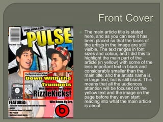    The main article title is stated
    here, and as you can see it has
    been placed so that the faces of
    the artists in the image are still
    visible. The text ranges in font
    sizes and colour, and I did this to
    highlight the main part of the
    article (in yellow) with some of the
    less important text in black and
    considerably smaller than the
    main title; and the artists name is
    in large text, but is still black. This
    means that all the audiences
    attention will be focused on the
    yellow text and the image on the
    page before they even start
    reading into what the main article
    is about.
 