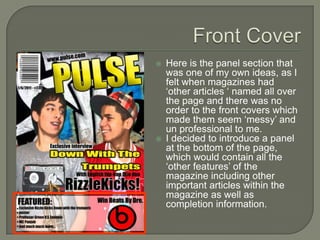    Here is the panel section that
    was one of my own ideas, as I
    felt when magazines had
    ‘other articles ‘ named all over
    the page and there was no
    order to the front covers which
    made them seem ‘messy’ and
    un professional to me.
   I decided to introduce a panel
    at the bottom of the page,
    which would contain all the
    ‘other features’ of the
    magazine including other
    important articles within the
    magazine as well as
    completion information.
 
