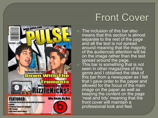    The inclusion of this bar also
    means that this section is almost
    separate to the rest of the page
    and all the text is not spread
    around meaning that the majority
    of the audiences attention will be
    on the image rather than the text
    spread around the page.
   This bar is something that is not
    seen in other magazines of this
    genre and I obtained the idea of
    this bar from a newspaper as I felt
    that I gave order to the paper and
    allowed for the focus of the main
    image on the paper as well as
    keeping the content on the page
    ‘neat and tidy’ meaning that the
    front cover will maintain a
    professional look and feel.
 
